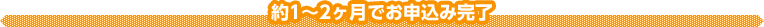 1~2ヶ月でお申込み完了