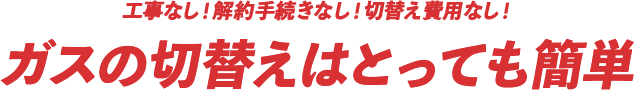 工事なし！解約手続きなし！切替え費用なし！ガスの切替えはとっても簡単