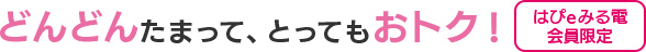 どんどんたまって、とってもおトク![ はぴe みる電会員限定]