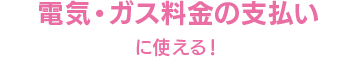 電気・ガス料金の支払いに使える！