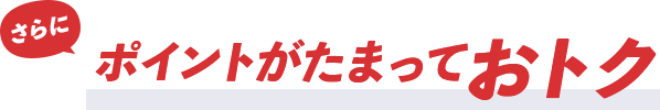 さらに！ポイントがたまっておトク