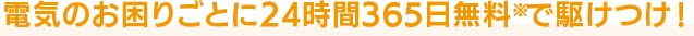 電気のお困りごとに24時間365日無料※で駆けつけ！