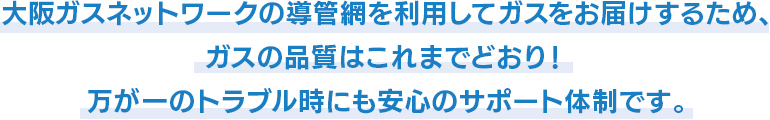 大阪ガスネットワークの導管網を利用してガスをお届けするため、ガスの品質はこれまでどおり！万が一のトラブル時にも安心のサポート体制です。