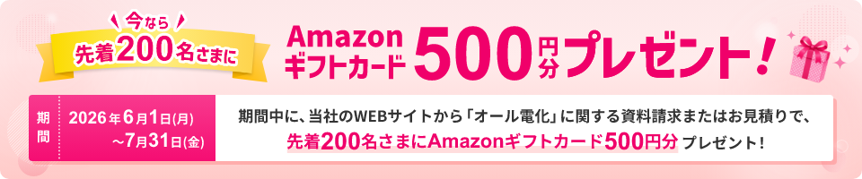 期間中に、当社のWEBサイトから「オール電化」に関する資料請求またはお見積りで、今なら先着200名さまにAmazonギフトカード500円分プレゼント！期間：2026年6月1日 月曜日から7月31日 金曜日まで