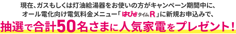 現在、ガスもしくは灯油給湯器をお使いの方がキャンペーン期間中に、オール電化向け電気料金メニュー「はぴｅタイムR」に新規お申込みで、抽選で合計50名さまに人気家電をプレゼント！