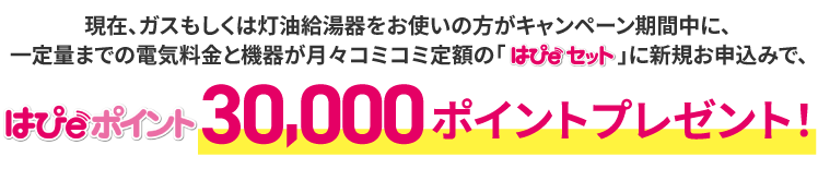 現在、ガスもしくは灯油給湯器をお使いの方がキャンペーン期間中に、一定量までの電気料金と機器が月々コミコミ定額の「はぴｅセット」に新規お申込みで、はぴｅポイント30,000ポイントプレゼント！