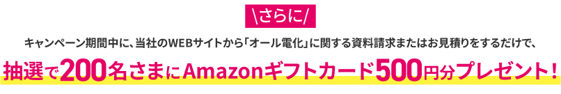キャンペーン期間中に、当社のWEBサイトから「オール電化」に関する資料請求またはお見積りをするだけで、抽選で200名さまにAmazonギフトカード500円分プレゼント！