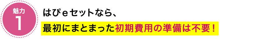 魅力1　はぴｅセットなら、最初にまとまった初期費用の準備は不要！