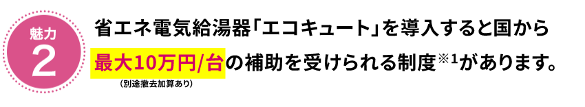 魅力2　省エネ給湯器「エコキュート」を導入すると国から最大10万円/台（別途撤去加算あり）の補助を受けられる制度※1があります。