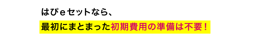 魅力　はぴｅセットなら、最初にまとまった初期費用の準備は不要！
