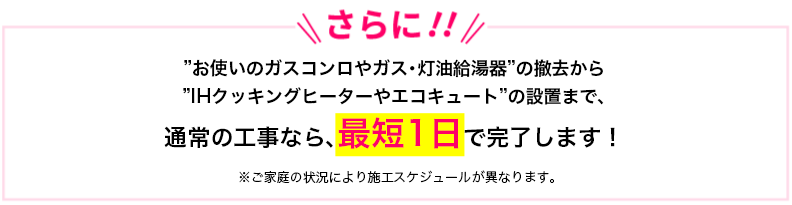 “さらに!!”お使いのガスコンロやガス・灯油給湯器”の撤去から”IHクッキングヒーターやエコキュート”の設置まで、通常の工事なら、最短1日で完了します!※ご家庭の状況により施工スケジュールが異なります。