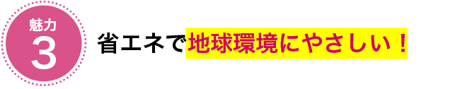 魅力3 省エネで地球環境にやさしい!