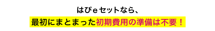 魅力　はぴｅセットなら、最初にまとまった初期費用の準備は不要！