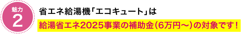 魅力　省エネ給湯器「エコキュート」は給湯省エネ2025事業の補助金（6万円～）の対象です！