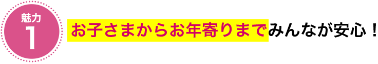 魅力①　お子さまからお年寄りまでみんなが安心！