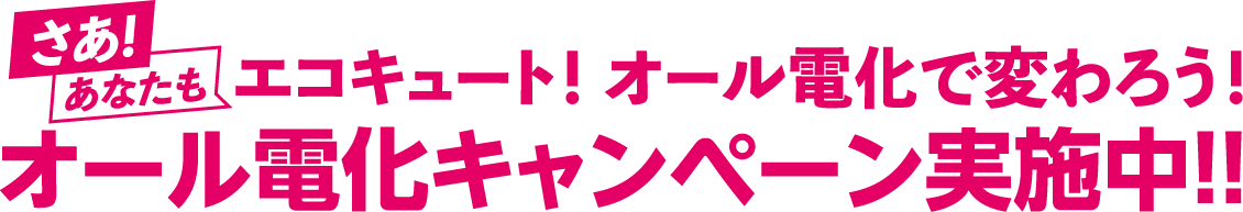 さあ！あなたもエコキュート！オール電化で変わろう！オール電化キャンペーン実施中！！