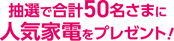 抽選で合計50名さまに人気家電をプレゼント！