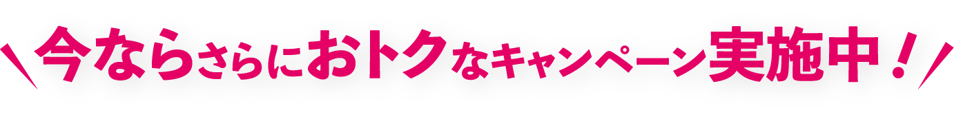 今ならさらにおトクなキャンペーン実施中！