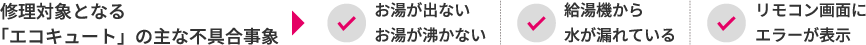 修理対象となる「エコキュート」の主な不具合事象 ▶ ✓お湯が出ない・お湯が沸かない ｜ ✓給湯機から水が漏れている ｜ ✓リモコン画面にエラーが表示