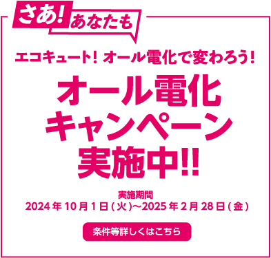 さあ！あなたも エコキュート！オール電化で変わろう！ オール電化キャンペーン実施中！！ 実施期間 2024年10月1日（火）～2025年2月28日（金） 条件等詳しくはこちら