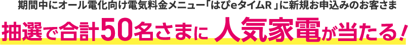 期間中にオール電化向け電気料金メニュー「はぴｅタイムR」に新規お申込みのお客さま 抽選で合計50名さまに人気家電が当たる！