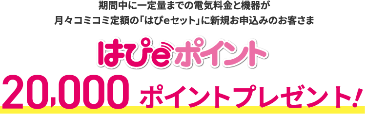 期間中に一定量までの電気料金と機器が月々コミコミ定額の「はぴｅセット」に新規お申込みのお客さま はぴｅポイント20,000ポイントプレゼント！