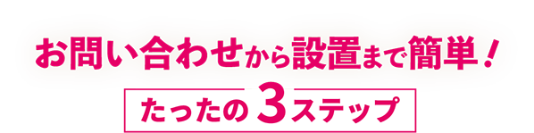 お問い合わせから設置まで簡単！　たったの3ステップ