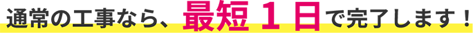 通常の工事なら、最短1日で完了します！