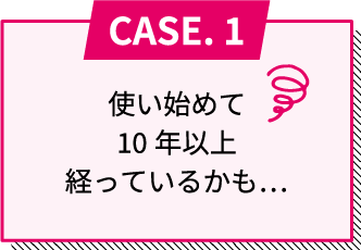 CASE.1 使い始めて10年以上経っているかも...