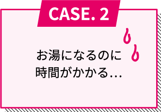 CASE.2 お湯になるのに時間がかかる...