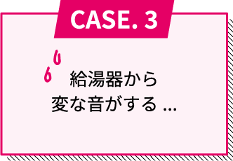 CASE.3 給湯器から変な音がする...