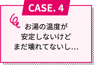 CASE.4 お湯の温度が安定しないけどまだ壊れてないし...