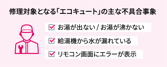 修理対象となる「エコキュート」の主な不具合事象 ・お湯が出ない/お湯が沸かない ・給湯機から水が漏れている ・リモコン画面にエラーが表示