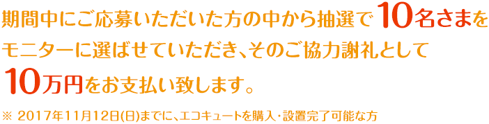 期間中にご応募いただいた方の中から抽選で10名さまをモニターに選ばせていただき、そのご協力謝礼として10万円をお支払い致します。※ 2017年11月12日(日)までに、エコキュートを購入・設置完了可能な方