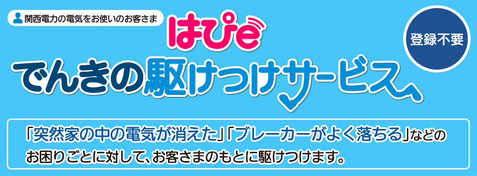 関西電力の電気をお使いのお客様　はぴeでんきの駆けつけサービス　登録不要！　「突然家の中の電気が消えた」「ブレーカーがよく落ちる」などのお困りごとに対して、お客さまのもとに駆けつけます。