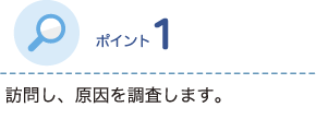 ポイント1 訪問し、原因を調査します。