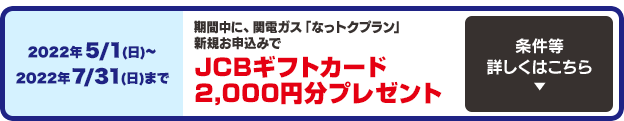 今なら2022年5/1(日)〜2022年7/31(日)までに関電ガス「なっトクプラン」新規お申込みで、JCBギフトカード2,000円分プレゼント！条件等詳しくはこちら