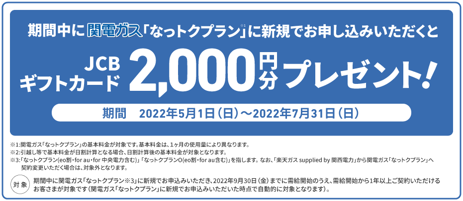 2022年5/1(日)〜2022年7/31(日)までに関電ガス「なっトクプラン」新規お申込みで、JCBギフトカード2,000円分プレゼント！※「なっトクプラン」(eo割、for au、for 中央電力含む)、「なっトクプランO」 (eo割、for au含む)を指します。