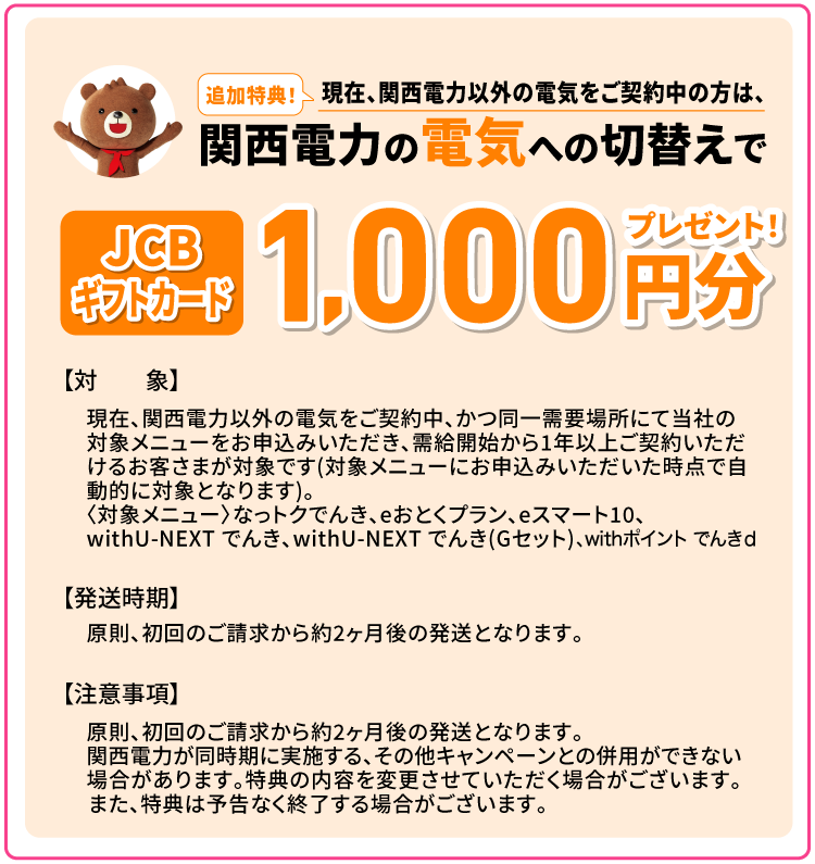 追加特典！現在、関西電力以外の電気をご契約中の方は、関西電力の電気への切替えでJCBギフトカード1,000円分プレゼント！【対象】現在、関西電力以外の電気をご契約中、かつ同一需要場所にて当社の対象メニューをお申込みいただき、需給開始から1年以上ご契約いただけるお客さまが対象です(対象メニューにお申込みいただいた時点で自動的に対象となります)。 〈対象メニュー〉なっトクでんき、eおとくプラン、eスマート10、withU-NEXT でんき、withU-NEXT でんき(Gセット)、withポイント でんきｄ【発送時期】原則、初回のご請求から約2ヶ月後の発送となります。【注意事項】原則、初回のご請求から約2ヶ月後の発送となります。関西電力が同時期に実施する、その他キャンペーンとの併用ができない場合があります。特典の内容を変更させていただく場合がございます。また、特典は予告なく終了する場合がございます。