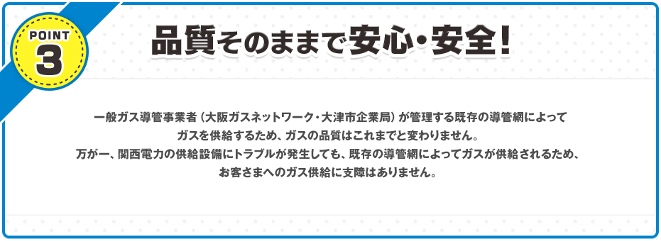 POINT3 品質そのままで安心・安全！ 都市ガス会社が管理する既存の導管網によってガスを供給するため、ガスの品質はこれまでと変わりません。万が一、関西電力の供給設備にトラブルが発生しても、既存の導管網によってガスが供給されるため、お客さまへのガス供給に支障はありません。