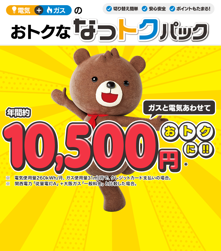 ガスと電気あわせて年間約10,500円※ おトクに!! ※ 電気使用量260kWh/月、ガス使用量31㎥/月で、クレジットカード支払いの場合。 ※ 関西電力「従量電灯A」＋大阪ガス「一般料金」と比較した場合。