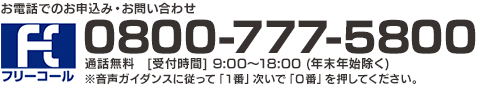 お電話でのお申込み・お問い合わせ 0800-777-5800 通話無料　[受付時間]9:00～18:00 (年末年始除く) ※音声ガイダンスに従って「１番」次いで「０番」を押してください。