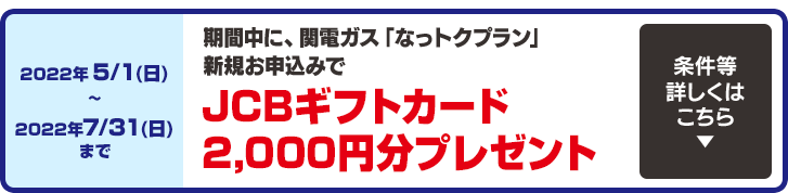 今なら2022年5/1(日)〜2022年7/31(日)までに関電ガス「なっトクプラン」新規お申込みで、JCBギフトカード2,000円分プレゼント！条件等詳しくはこちら