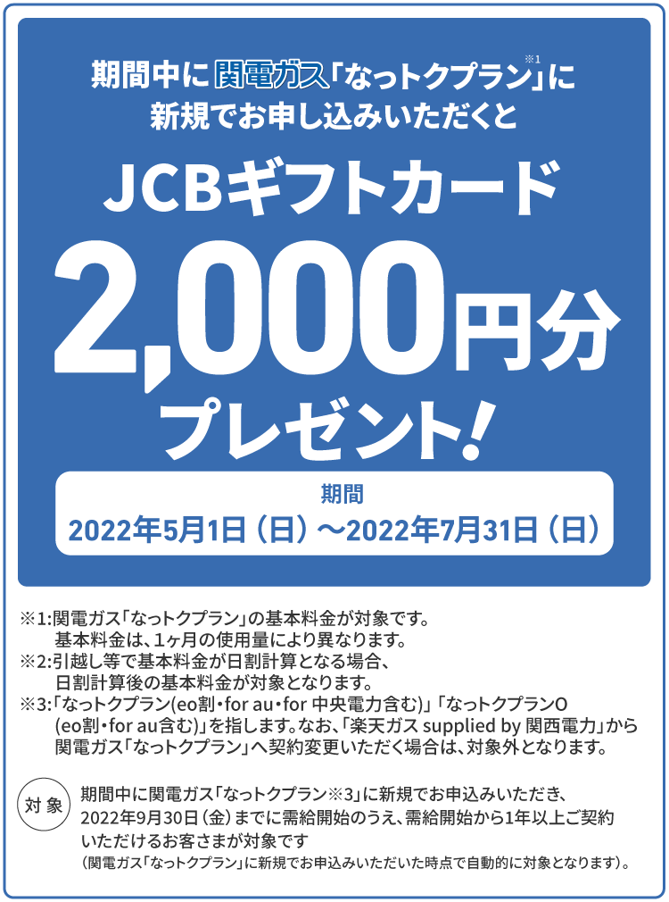 期間中に関電ガス「なっトクプラン」に新規でお申し込みいただくと、JCBギフトカード2,000円分プレゼント！ 期間 2022年5/1(日)〜2022年7/31(日)　※「なっトクプラン」(eo割、for au、for 中央電力含む)、「なっトクプランO」 (eo割、for au含む)を指します。