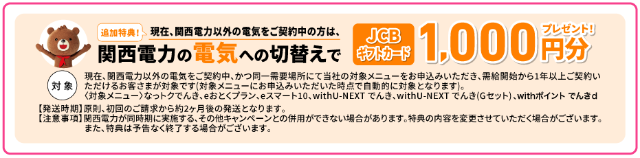 追加特典！現在、関西電力以外の電気をご契約中の方は、関西電力の電気への切替えでJCBギフトカード1,000円分プレゼント！【対象】現在、関西電力以外の電気をご契約中、かつ同一需要場所にて当社の対象メニューをお申込みいただき、需給開始から1年以上ご契約いただけるお客さまが対象です(対象メニューにお申込みいただいた時点で自動的に対象となります)。 〈対象メニュー〉なっトクでんき、eおとくプラン、eスマート10、withU-NEXT でんき、withU-NEXT でんき(Gセット)、withポイント でんきｄ【発送時期】原則、初回のご請求から約2ヶ月後の発送となります。【注意事項】原則、初回のご請求から約2ヶ月後の発送となります。関西電力が同時期に実施する、その他キャンペーンとの併用ができない場合があります。特典の内容を変更させていただく場合がございます。また、特典は予告なく終了する場合がございます。
