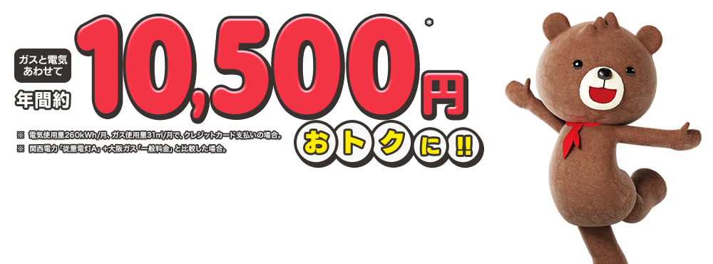 ガスと電気あわせて年約10,500円※ おトクに!! ※ 電気使用量260kWh/月、ガス使用量31㎥/月で、クレジットカード支払いの場合。 ※関西電力「従量電灯A」＋大阪ガス「一般料金」と比較した場合。