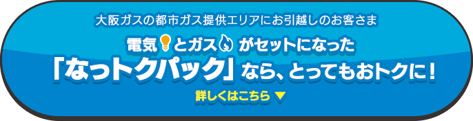 大阪ガスの都市ガス提供エリアにお引越しのお客さま 電気とガスがセットになった「なっトクパック」なら、光熱費がおトクに！詳しくはこちら! ▼