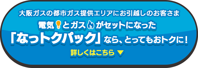 大阪ガスの都市ガス提供エリアにお引越しのお客さま 電気とガスがセットになった「なっトクパック」なら、光熱費がおトクに！詳しくはこちら! ▼