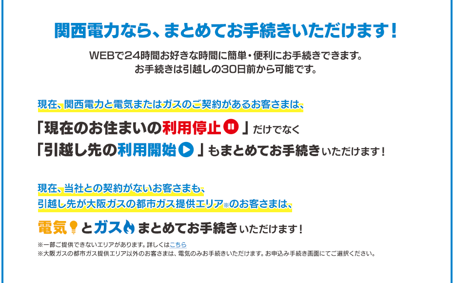 関西電力なら、まとめてお手続きいただけます！WEBで24時間お好きな時間に簡単・便利にお手続きできます。お手続きは引越しの30日前から可能です。現在、関西電力と電気またはガスのご契約があるお客さまは、「現在のお住まいの利用停止」だけでなく「引越し先の利用開始」もまとめてお手続きいただけます！※「現在のお住まいの利用停止」のお手続きは、現在、当社との契約がないお客さまも、引越し先が大阪ガスの都市ガス提供エリア※のお客さまは、電気とガスまとめてお手続きいただけます！※一部ご提供できないエリアがあります。詳しくはこちら※大阪ガスの都市ガス提供エリア以外のお客さまは、電気のみお手続きいただけます。お申込み手続き画面にてご選択ください。