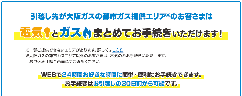 引越し先が大阪ガスの都市ガス提供エリア※のお客さまは電気とガスまとめてお手続きいただけます！※一部ご提供できないエリアがあります。詳しくはこちら※大阪ガスの都市ガスエリア以外のお客さまは、電気のみお手続きいただけます。お申込み手続き画面にてご確認ください。WEBで24時間お好きな時間に簡単・便利にお手続きできます。お手続きはお引越しの30日前から可能です。